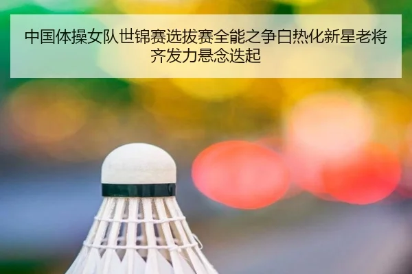 中国体操女队世锦赛选拔赛全能之争白热化新星老将齐发力悬念迭起